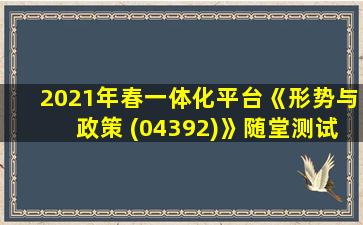 2021年春一体化平台《形势与政策 (04392)》随堂测试